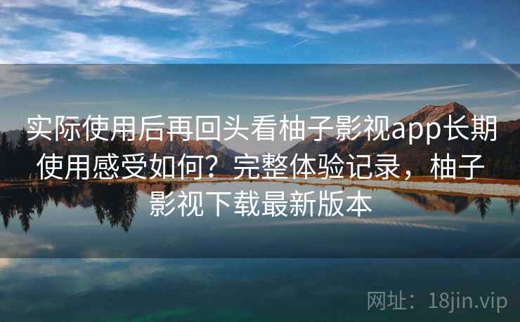 实际使用后再回头看柚子影视app长期使用感受如何？完整体验记录，柚子影视下载最新版本