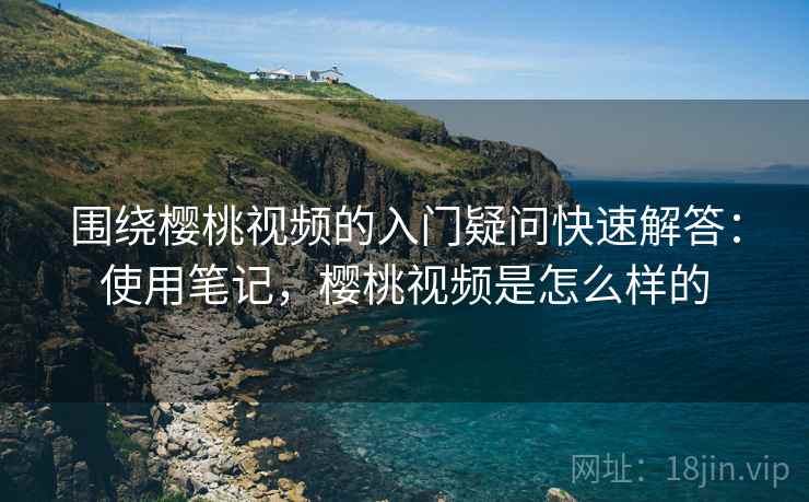 围绕樱桃视频的入门疑问快速解答:使用笔记,樱桃视频是怎么样的 围绕樱桃视频的入门疑问快速解答:使用笔记,樱桃视频是怎么样的