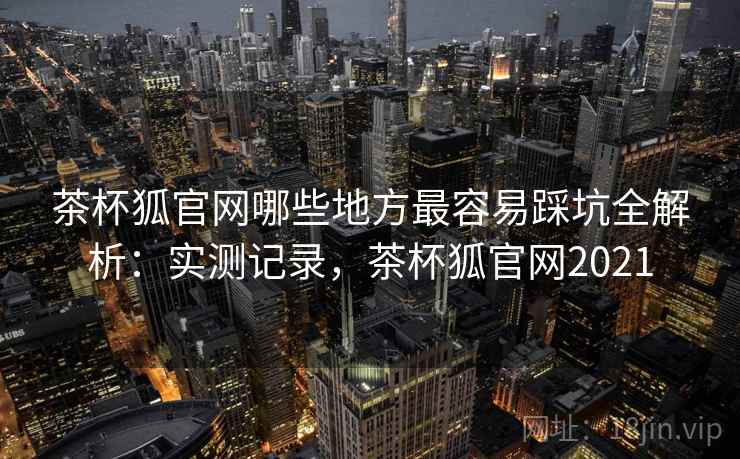 茶杯狐官网哪些地方最容易踩坑全解析:实测记录,茶杯狐官网2021 茶杯狐官网哪些地方最容易踩坑全解析:实测记录,茶杯狐官网2021
