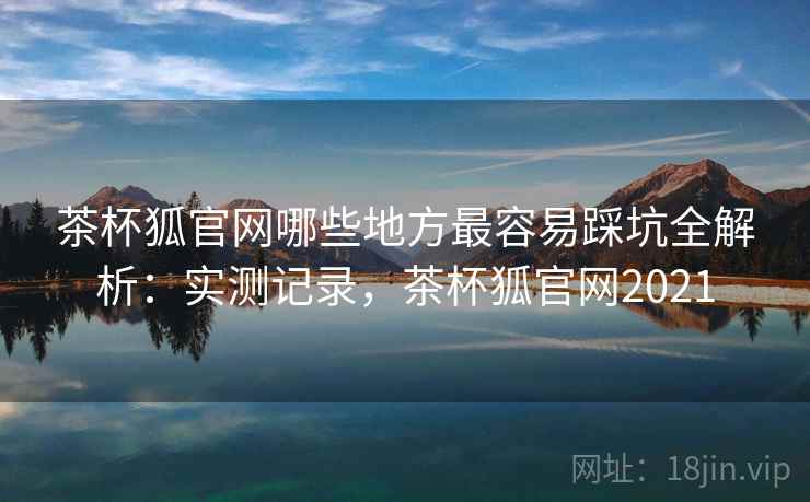 茶杯狐官网哪些地方最容易踩坑全解析:实测记录,茶杯狐官网2021 茶杯狐官网哪些地方最容易踩坑全解析:实测记录,茶杯狐官网2021
