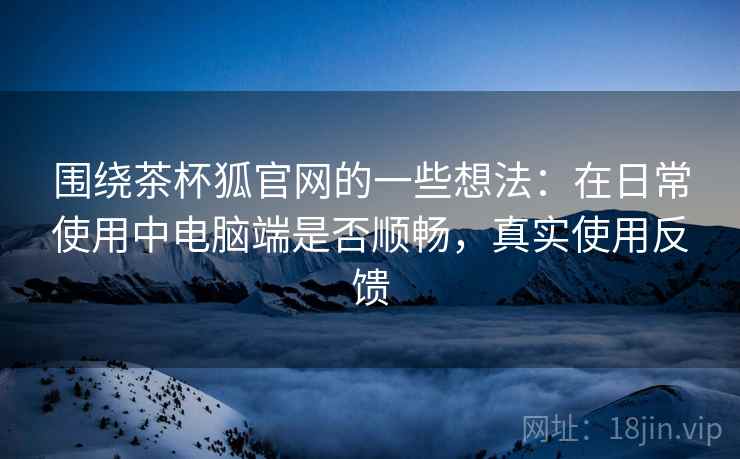围绕茶杯狐官网的一些想法:在日常使用中电脑端是否顺畅,真实使用反馈 围绕茶杯狐官网的一些想法:在日常使用中电脑端是否顺畅,真实使用反馈