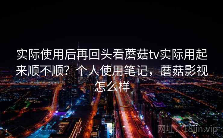 实际使用后再回头看蘑菇tv实际用起来顺不顺?个人使用笔记,蘑菇影视怎么样 实际使用后再回头看蘑菇tv实际用起来顺不顺?个人使用笔记,蘑菇影视怎么样