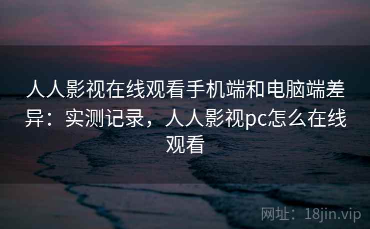 人人影视在线观看手机端和电脑端差异:实测记录,人人影视pc怎么在线观看 人人影视在线观看手机端和电脑端差异:实测记录,人人影视pc怎么在线观看
