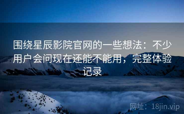 围绕星辰影院官网的一些想法：不少用户会问现在还能不能用，完整体验记录