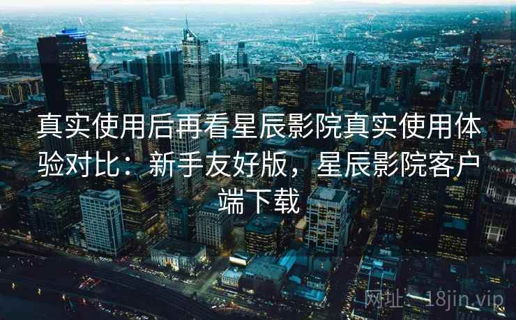真实使用后再看星辰影院真实使用体验对比:新手友好版,星辰影院客户端下载 真实使用后再看星辰影院真实使用体验对比:新手友好版,星辰影院客户端下载