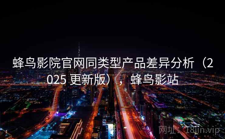 蜂鸟影院官网同类型产品差异分析(2025 更新版),蜂鸟影站 蜂鸟影院官网同类型产品差异分析(2025 更新版),蜂鸟影站