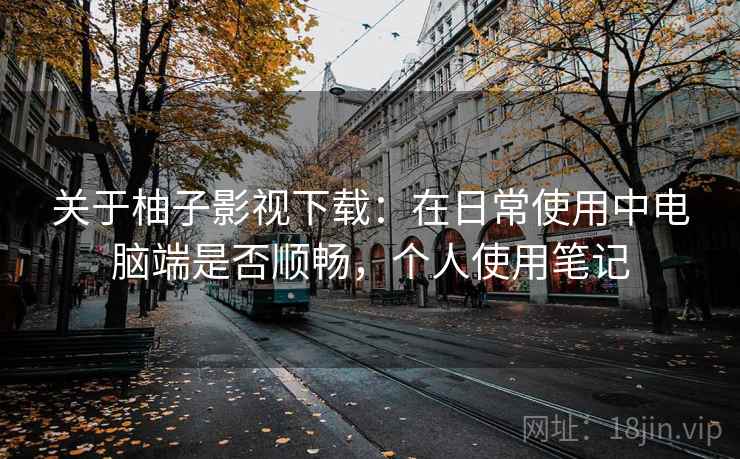 关于柚子影视下载:在日常使用中电脑端是否顺畅,个人使用笔记 关于柚子影视下载:在日常使用中电脑端是否顺畅,个人使用笔记