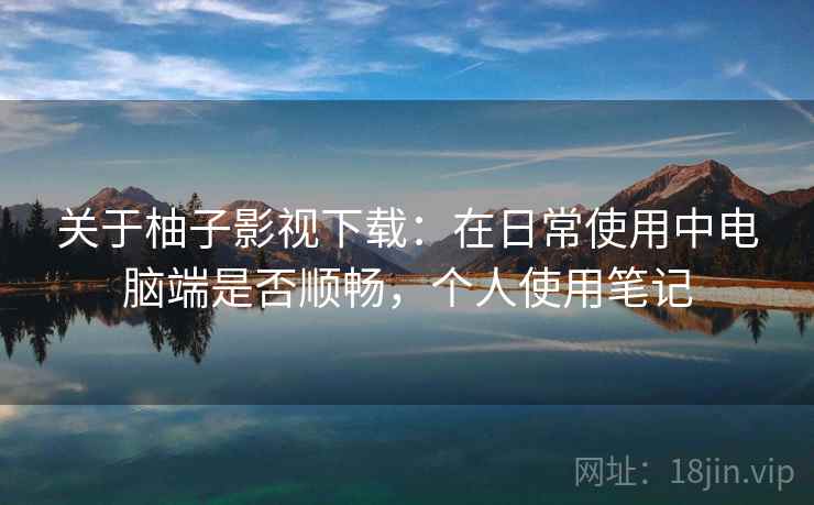 关于柚子影视下载:在日常使用中电脑端是否顺畅,个人使用笔记 关于柚子影视下载:在日常使用中电脑端是否顺畅,个人使用笔记