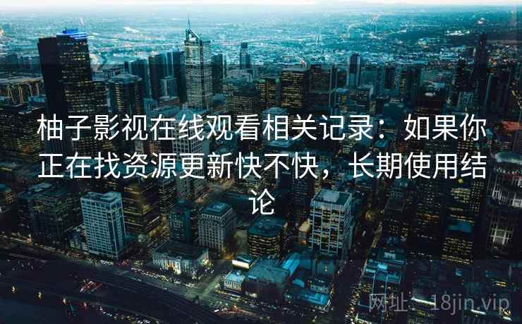 柚子影视在线观看相关记录:如果你正在找资源更新快不快,长期使用结论 柚子影视在线观看相关记录:如果你正在找资源更新快不快,长期使用结论