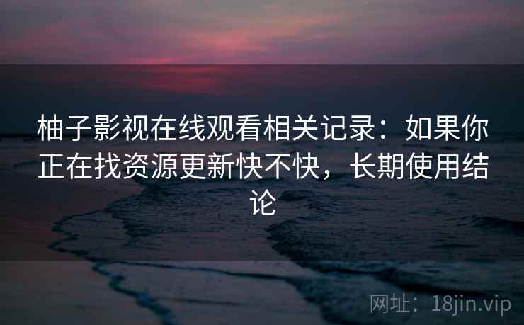 柚子影视在线观看相关记录:如果你正在找资源更新快不快,长期使用结论 柚子影视在线观看相关记录:如果你正在找资源更新快不快,长期使用结论