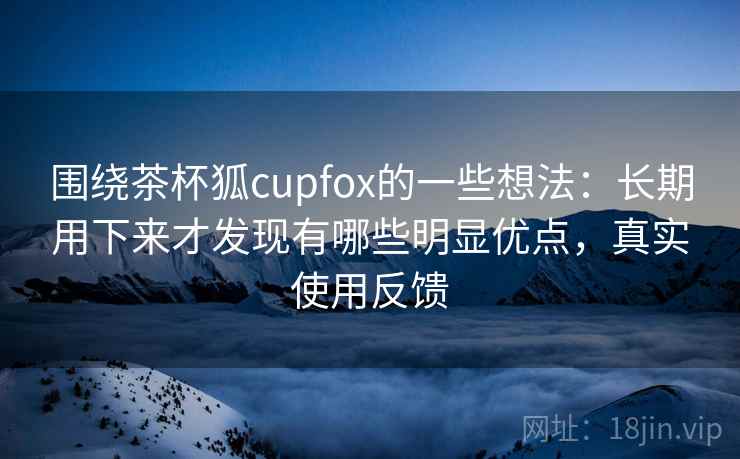 围绕茶杯狐cupfox的一些想法:长期用下来才发现有哪些明显优点,真实使用反馈 围绕茶杯狐cupfox的一些想法:长期用下来才发现有哪些明显优点,真实使用反馈