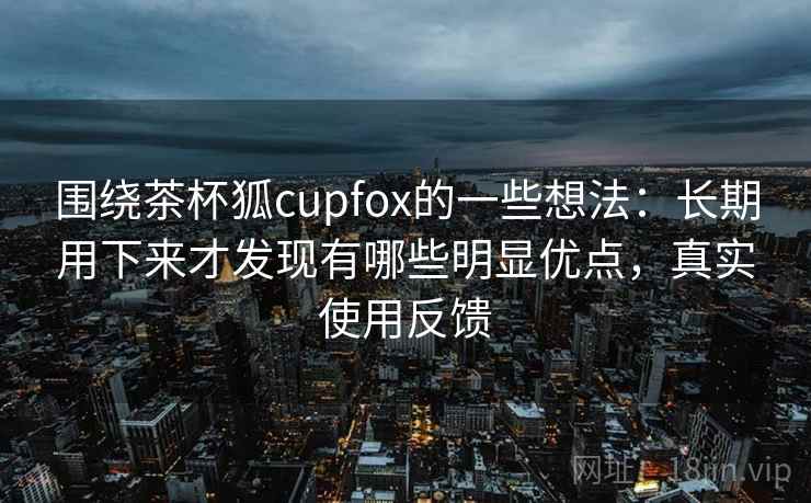 围绕茶杯狐cupfox的一些想法:长期用下来才发现有哪些明显优点,真实使用反馈 围绕茶杯狐cupfox的一些想法:长期用下来才发现有哪些明显优点,真实使用反馈