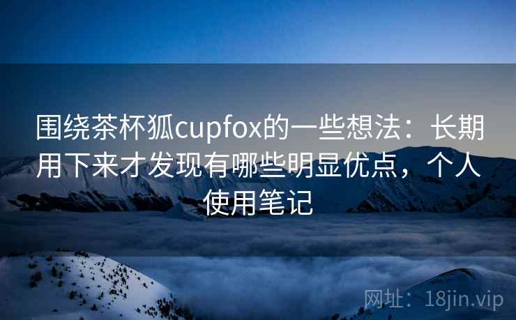 围绕茶杯狐cupfox的一些想法:长期用下来才发现有哪些明显优点,个人使用笔记 围绕茶杯狐cupfox的一些想法:长期用下来才发现有哪些明显优点,个人使用笔记