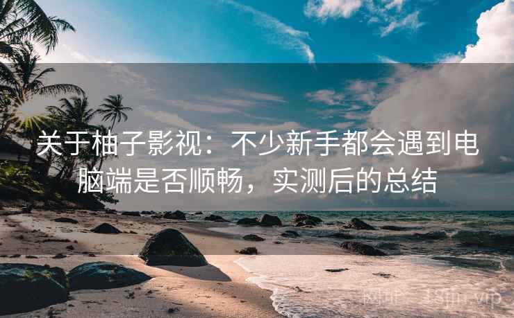 关于柚子影视:不少新手都会遇到电脑端是否顺畅,实测后的总结 关于柚子影视:不少新手都会遇到电脑端是否顺畅,实测后的总结