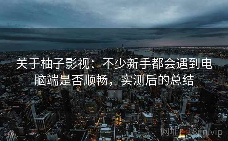 关于柚子影视:不少新手都会遇到电脑端是否顺畅,实测后的总结 关于柚子影视:不少新手都会遇到电脑端是否顺畅,实测后的总结
