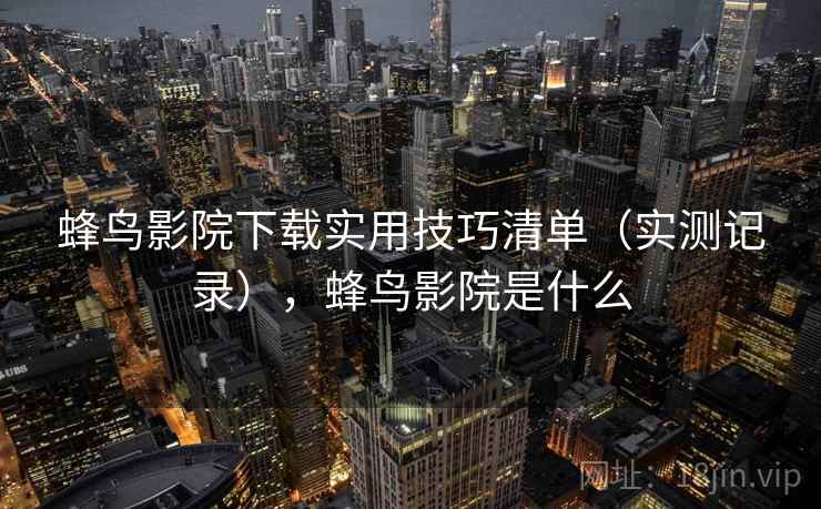 蜂鸟影院下载实用技巧清单(实测记录),蜂鸟影院是什么 蜂鸟影院下载实用技巧清单(实测记录),蜂鸟影院是什么