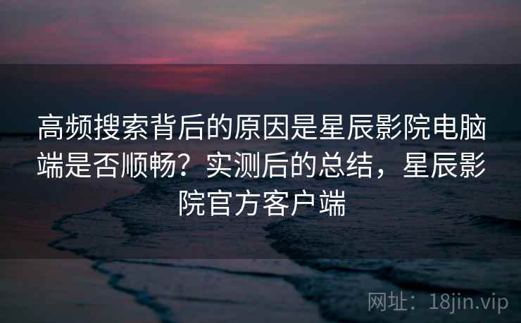 高频搜索背后的原因是星辰影院电脑端是否顺畅?实测后的总结,星辰影院官方客户端 高频搜索背后的原因是星辰影院电脑端是否顺畅?实测后的总结,星辰影院官方客户端