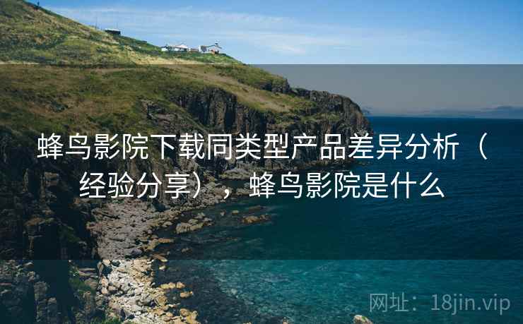 蜂鸟影院下载同类型产品差异分析(经验分享),蜂鸟影院是什么 蜂鸟影院下载同类型产品差异分析(经验分享),蜂鸟影院是什么