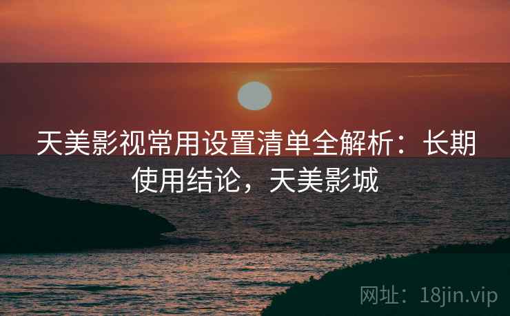 天美影视常用设置清单全解析:长期使用结论,天美影城 天美影视常用设置清单全解析:长期使用结论,天美影城