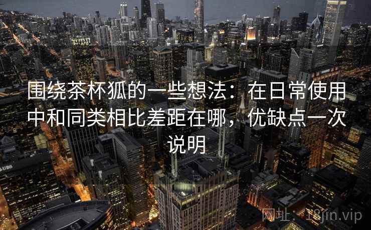 围绕茶杯狐的一些想法:在日常使用中和同类相比差距在哪,优缺点一次说明 围绕茶杯狐的一些想法:在日常使用中和同类相比差距在哪,优缺点一次说明