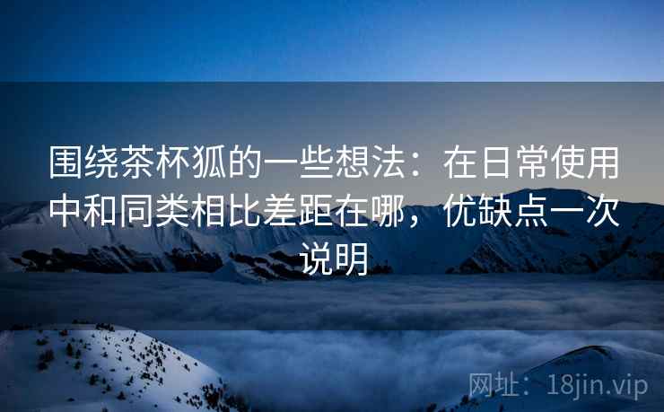 围绕茶杯狐的一些想法:在日常使用中和同类相比差距在哪,优缺点一次说明 围绕茶杯狐的一些想法:在日常使用中和同类相比差距在哪,优缺点一次说明