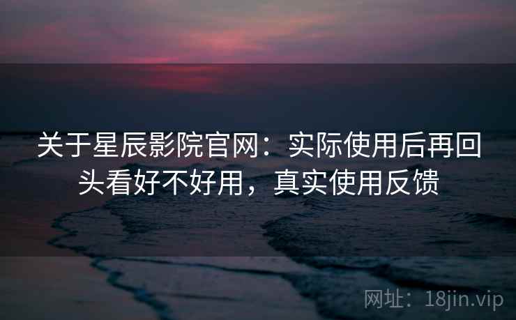 关于星辰影院官网:实际使用后再回头看好不好用,真实使用反馈 关于星辰影院官网:实际使用后再回头看好不好用,真实使用反馈