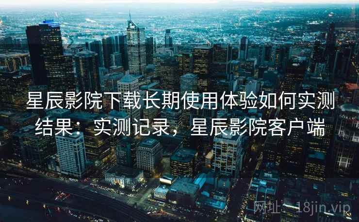 星辰影院下载长期使用体验如何实测结果:实测记录,星辰影院客户端 星辰影院下载长期使用体验如何实测结果:实测记录,星辰影院客户端
