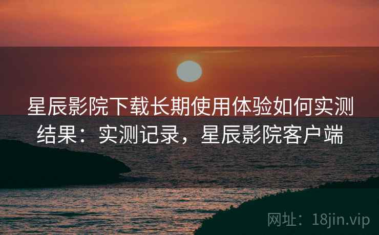 星辰影院下载长期使用体验如何实测结果:实测记录,星辰影院客户端 星辰影院下载长期使用体验如何实测结果:实测记录,星辰影院客户端