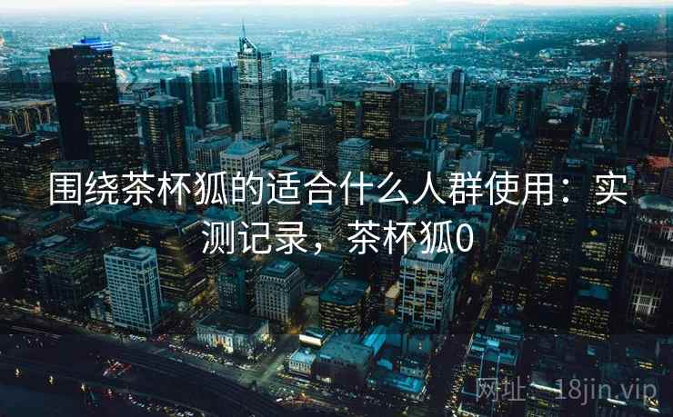 围绕茶杯狐的适合什么人群使用:实测记录,茶杯狐0 围绕茶杯狐的适合什么人群使用:实测记录,茶杯狐0