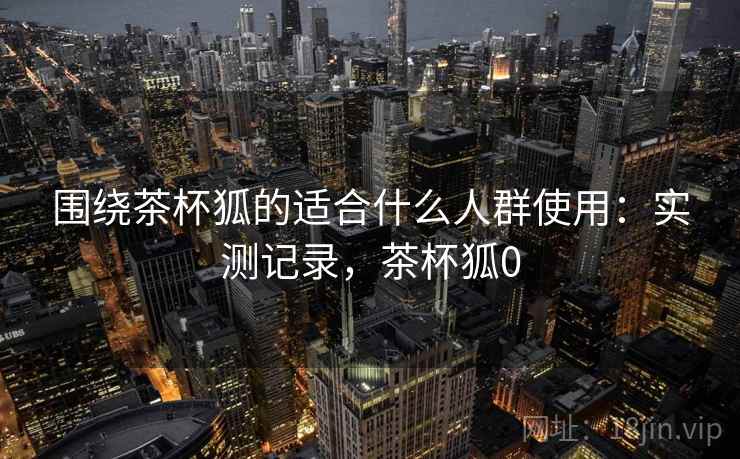 围绕茶杯狐的适合什么人群使用:实测记录,茶杯狐0 围绕茶杯狐的适合什么人群使用:实测记录,茶杯狐0