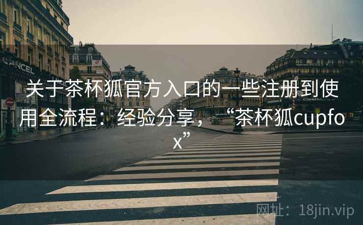 关于茶杯狐官方入口的一些注册到使用全流程:经验分享,“茶杯狐cupfox” 关于茶杯狐官方入口的一些注册到使用全流程:经验分享,“茶杯狐cupfox”
