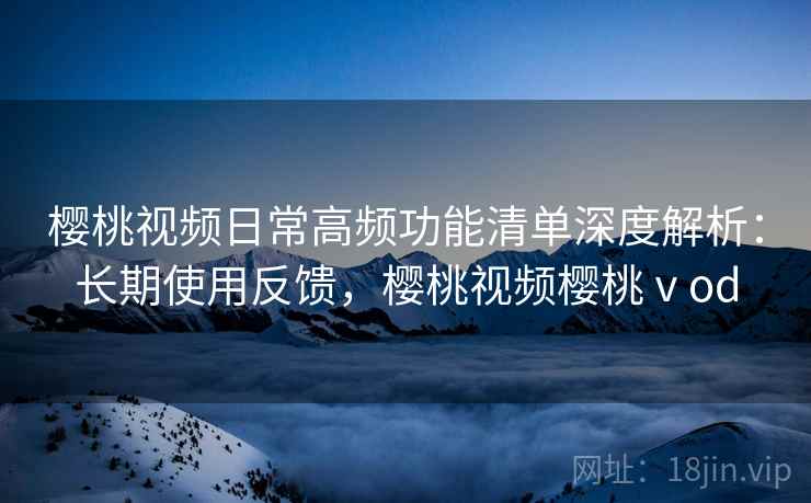 樱桃视频日常高频功能清单深度解析:长期使用反馈,樱桃视频樱桃ⅴod 樱桃视频日常高频功能清单深度解析:长期使用反馈,樱桃视频樱桃ⅴod