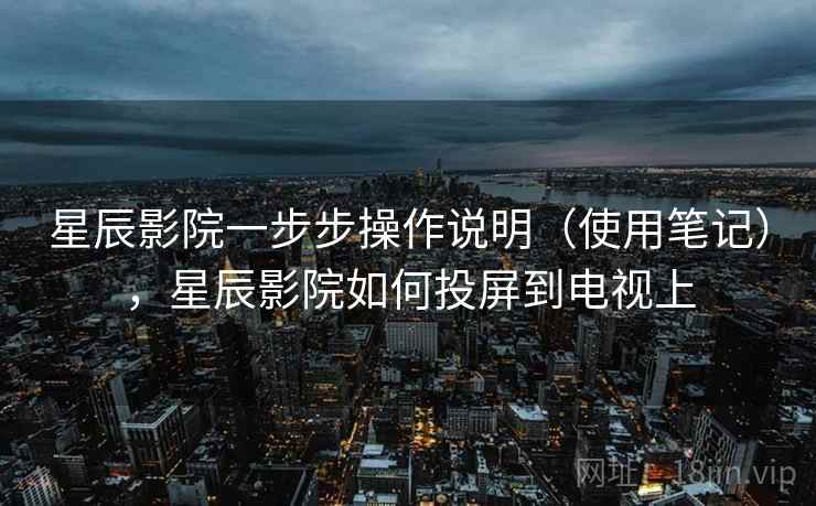 星辰影院一步步操作说明(使用笔记),星辰影院如何投屏到电视上 星辰影院一步步操作说明(使用笔记),星辰影院如何投屏到电视上