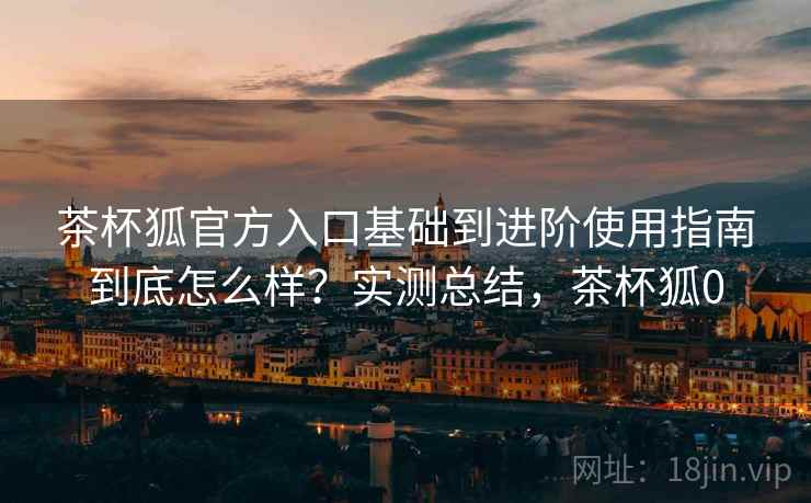茶杯狐官方入口基础到进阶使用指南到底怎么样?实测总结,茶杯狐0 茶杯狐官方入口基础到进阶使用指南到底怎么样?实测总结,茶杯狐0