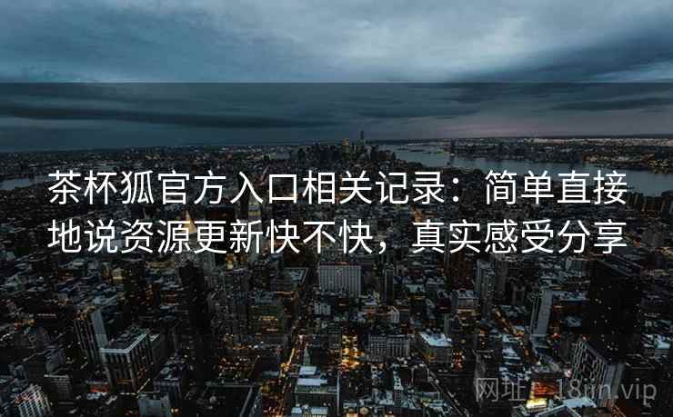 茶杯狐官方入口相关记录:简单直接地说资源更新快不快,真实感受分享 茶杯狐官方入口相关记录:简单直接地说资源更新快不快,真实感受分享