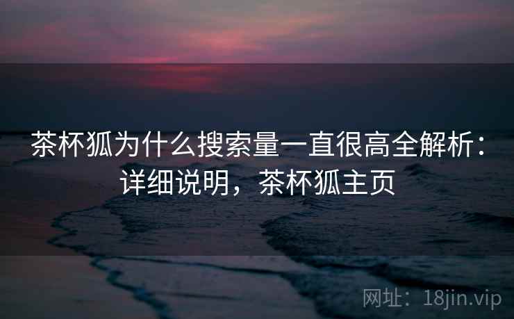 茶杯狐为什么搜索量一直很高全解析:详细说明,茶杯狐主页 茶杯狐为什么搜索量一直很高全解析:详细说明,茶杯狐主页