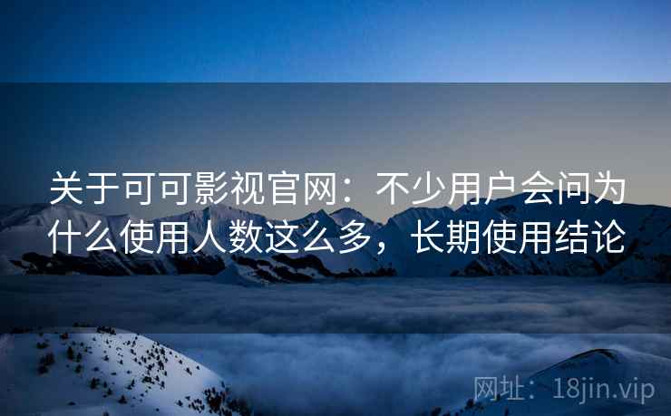 关于可可影视官网：不少用户会问为什么使用人数这么多，长期使用结论