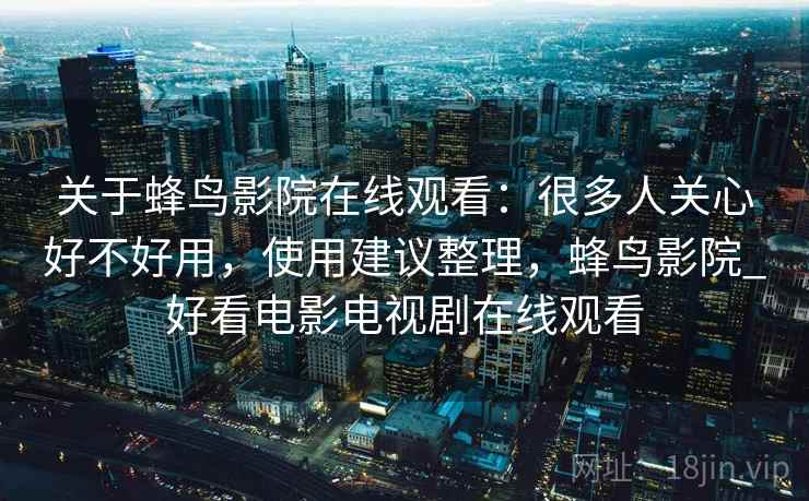 关于蜂鸟影院在线观看：很多人关心好不好用，使用建议整理，蜂鸟影院_好看电影电视剧在线观看