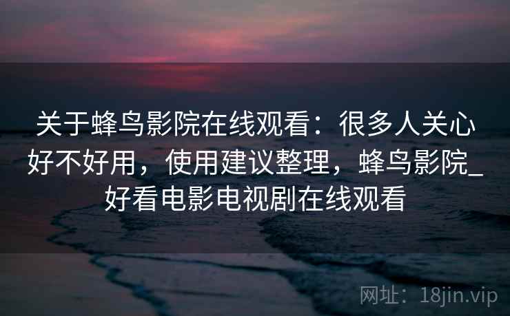 关于蜂鸟影院在线观看：很多人关心好不好用，使用建议整理，蜂鸟影院_好看电影电视剧在线观看